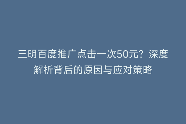 三明百度推广点击一次50元?深度解析背后的原因与应对策略