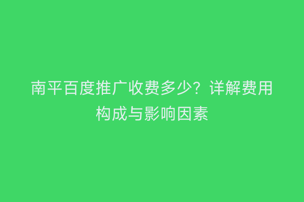 南平百度推广收费多少？详解费用构成与影响因素