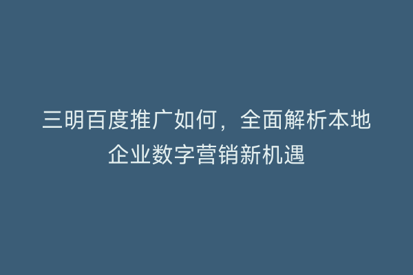 三明百度推广如何，全面解析本地企业数字营销新机遇