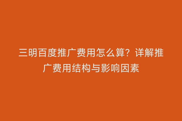 三明百度推广费用怎么算？详解推广费用结构与影响因素