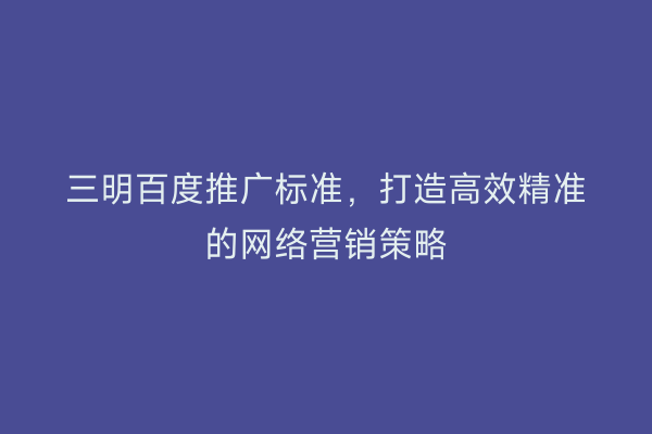三明百度推广标准,打造高效精准的网络营销策略