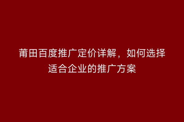 莆田百度推广定价详解,如何选择适合企业的推广方案