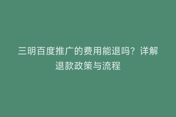 三明百度推广的费用能退吗?详解退款政策与流程