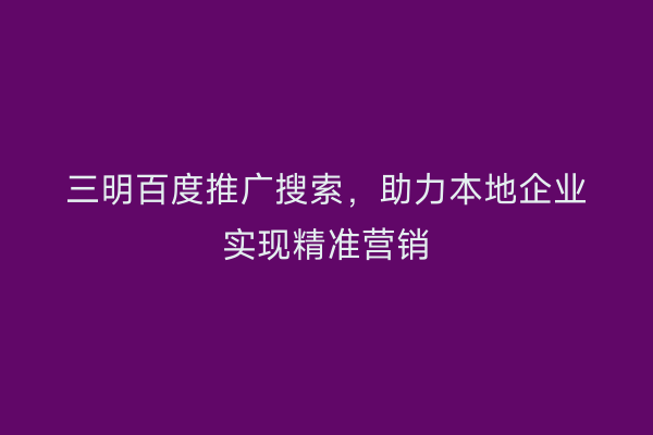 三明百度推广搜索,助力本地企业实现精准营销