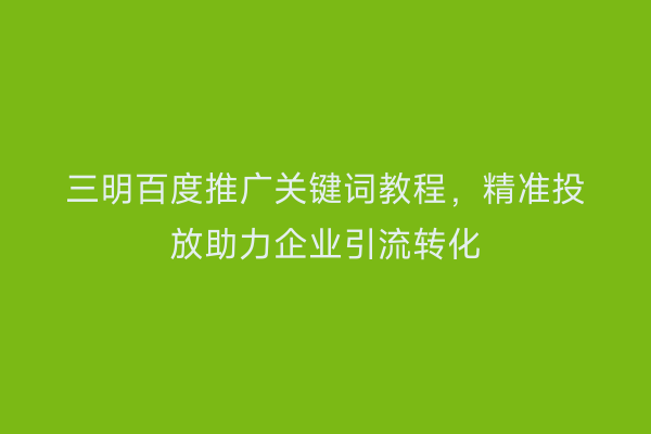 三明百度推广关键词教程,精准投放助力企业引流转化