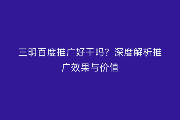 三明百度推广好干吗？深度解析推广效果与价值