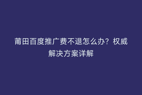 莆田百度推广费不退怎么办?权威解决方案详解