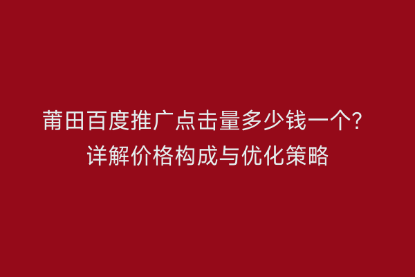 莆田百度推广点击量多少钱一个？详解价格构成与优化策略