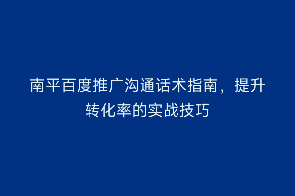 南平百度推广沟通话术指南,提升转化率的实战技巧