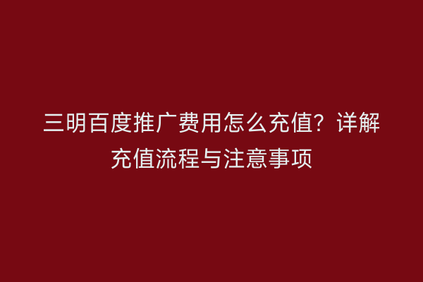三明百度推广费用怎么充值？详解充值流程与注意事项