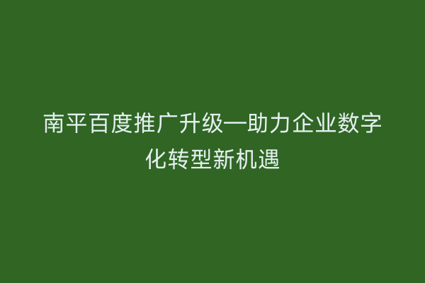 南平百度推广升级—助力企业数字化转型新机遇