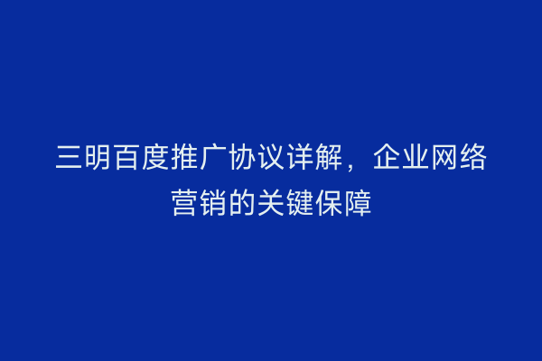 三明百度推广协议详解,企业网络营销的关键保障