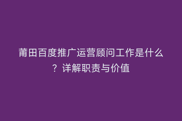 莆田百度推广运营顾问工作是什么?详解职责与价值