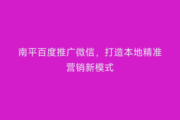 南平百度推广微信，打造本地精准营销新模式