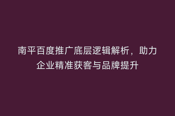 南平百度推广底层逻辑解析,助力企业精准获客与品牌提升