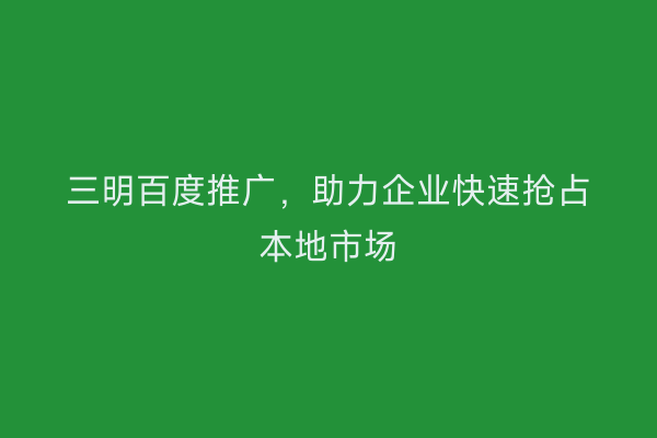 三明百度推广,助力企业快速抢占本地市场