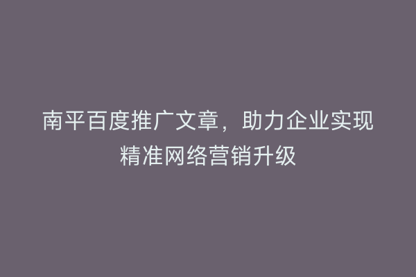 南平百度推广文章,助力企业实现精准网络营销升级