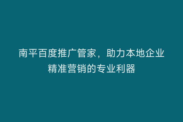 南平百度推广管家,助力本地企业精准营销的专业利器
