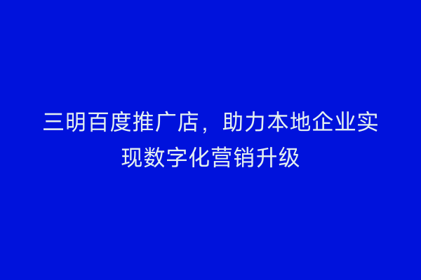 三明百度推广店,助力本地企业实现数字化营销升级