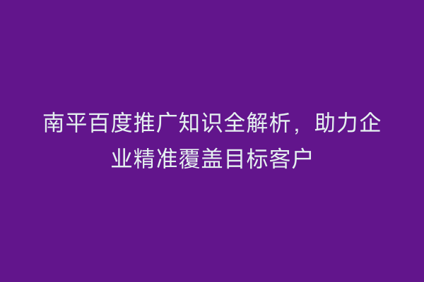 南平百度推广知识全解析，助力企业精准覆盖目标客户