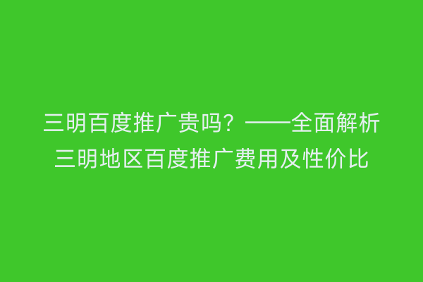 三明百度推广贵吗?——全面解析三明地区百度推广费用及性价比