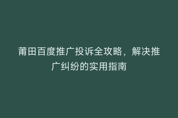 莆田百度推广投诉全攻略,解决推广纠纷的实用指南