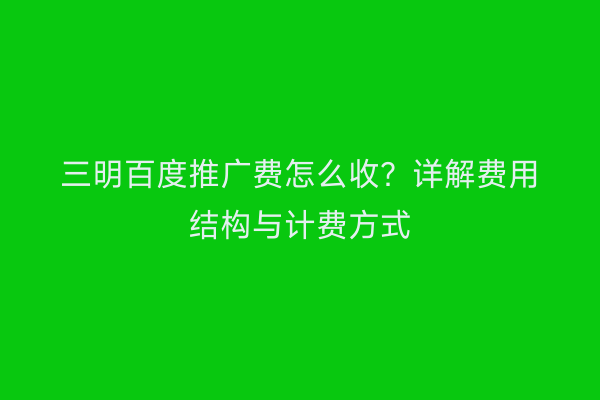 三明百度推广费怎么收?详解费用结构与计费方式