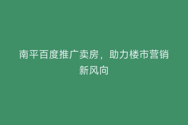 南平百度推广卖房，助力楼市营销新风向