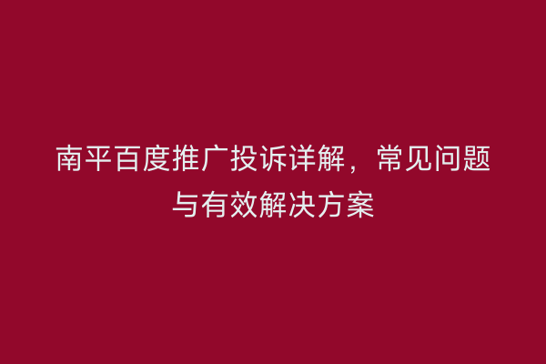 南平百度推广投诉详解，常见问题与有效解决方案