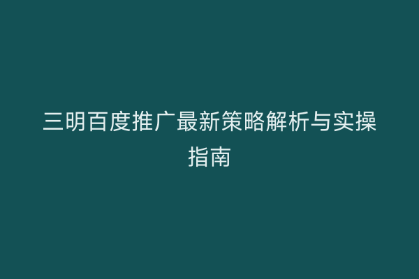 三明百度推广最新策略解析与实操指南