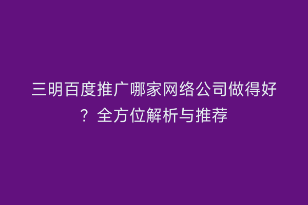 三明百度推广哪家网络公司做得好？全方位解析与推荐