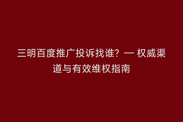 三明百度推广投诉找谁?— 权威渠道与有效维权指南