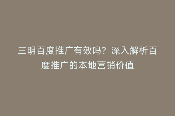 三明百度推广有效吗?深入解析百度推广的本地营销价值