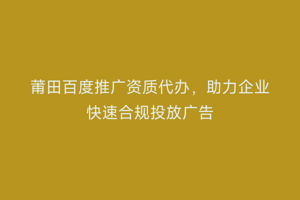 莆田百度推广资质代办,助力企业快速合规投放广告