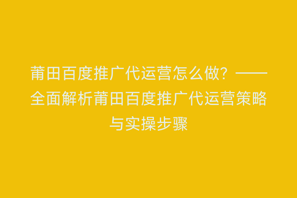 莆田百度推广代运营怎么做?——全面解析莆田百度推广代运营策略与实操步骤