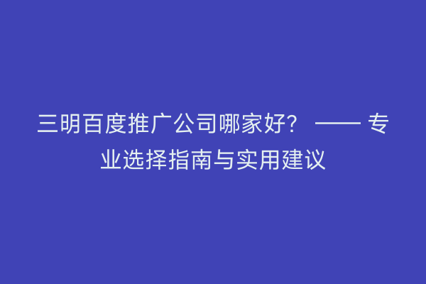 三明百度推广公司哪家好？ —— 专业选择指南与实用建议