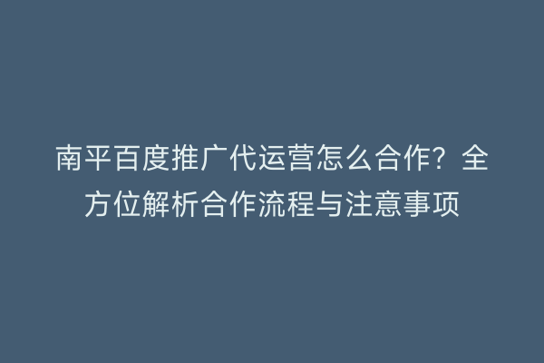 南平百度推广代运营怎么合作?全方位解析合作流程与注意事项