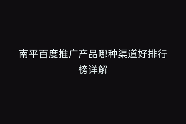 南平百度推广产品哪种渠道好排行榜详解