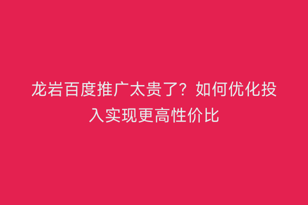 龙岩百度推广太贵了?如何优化投入实现更高性价比