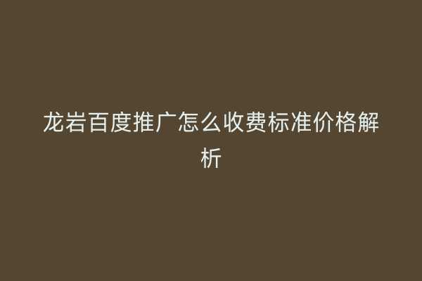 龙岩百度推广怎么收费标准价格解析