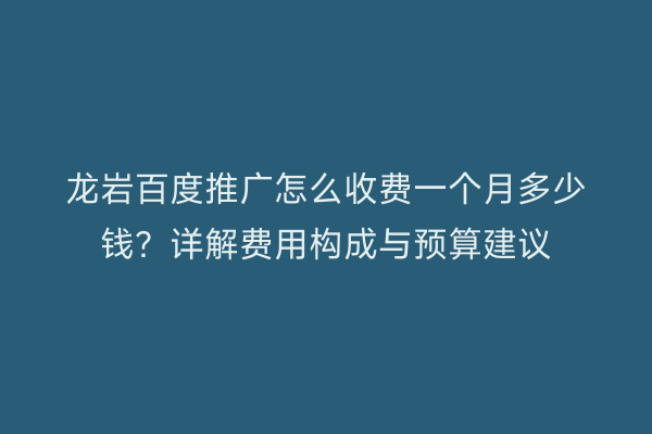 龙岩百度推广怎么收费一个月多少钱？详解费用构成与预算建议