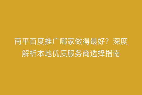 南平百度推广哪家做得最好?深度解析本地优质服务商选择指南