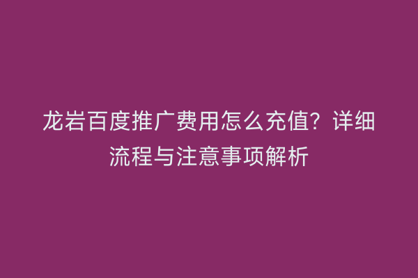 龙岩百度推广费用怎么充值?详细流程与注意事项解析