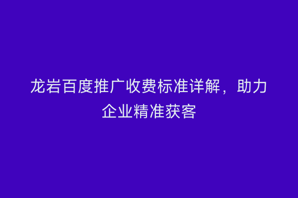龙岩百度推广收费标准详解,助力企业精准获客