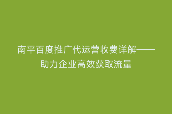 南平百度推广代运营收费详解——助力企业高效获取流量