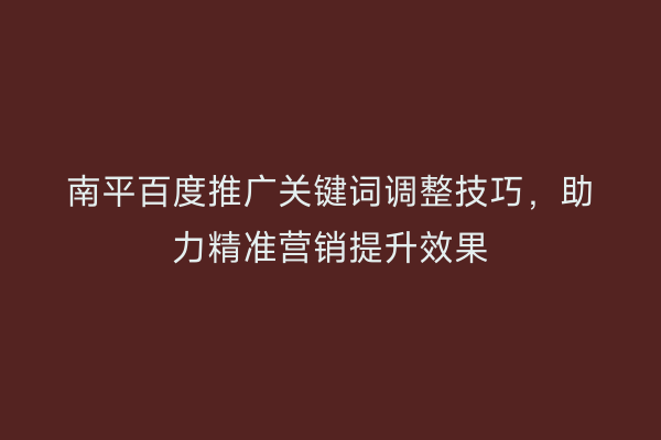南平百度推广关键词调整技巧,助力精准营销提升效果