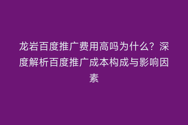 龙岩百度推广费用高吗为什么?深度解析百度推广成本构成与影响因素