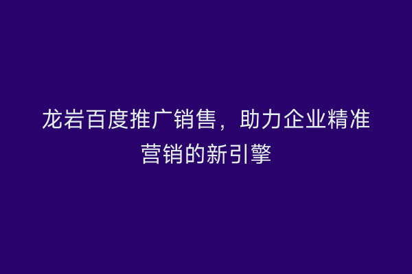 龙岩百度推广销售,助力企业精准营销的新引擎
