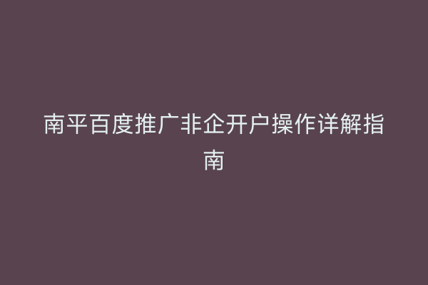 南平百度推广非企开户操作详解指南