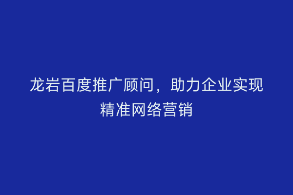 龙岩百度推广顾问,助力企业实现精准网络营销
